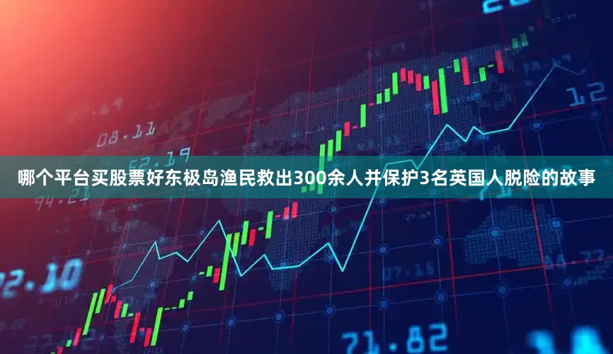 哪个平台买股票好东极岛渔民救出300余人并保护3名英国人脱险的故事