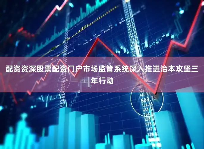 配资资深股票配资门户市场监管系统深入推进治本攻坚三年行动