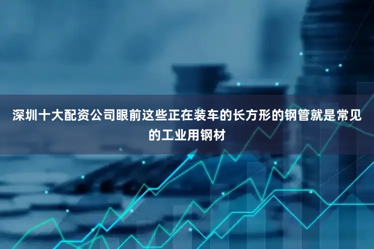 深圳十大配资公司眼前这些正在装车的长方形的钢管就是常见的工业用钢材