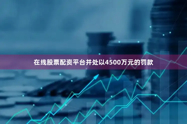 在线股票配资平台并处以4500万元的罚款
