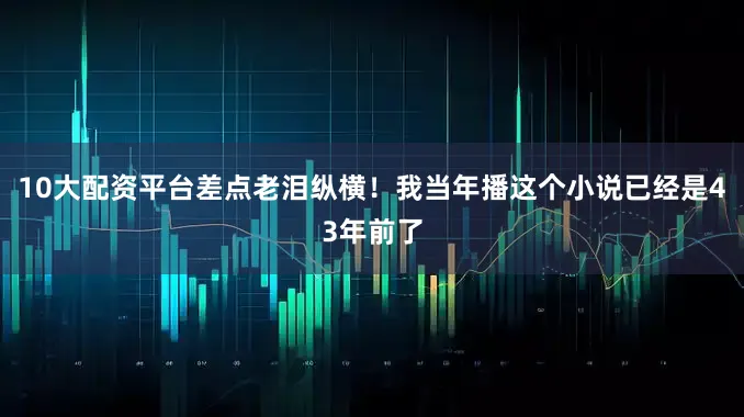 10大配资平台差点老泪纵横！我当年播这个小说已经是43年前了