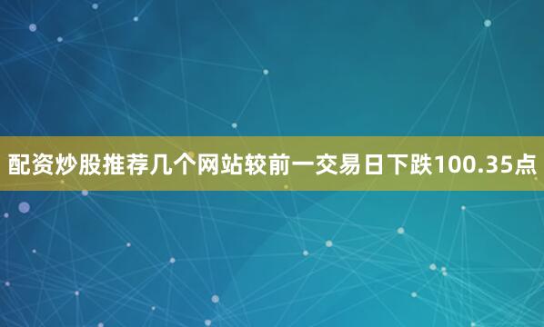 配资炒股推荐几个网站较前一交易日下跌100.35点