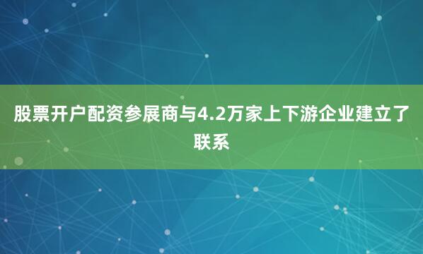 股票开户配资参展商与4.2万家上下游企业建立了联系