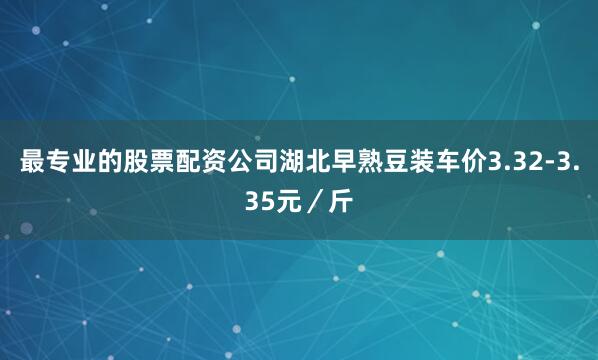 最专业的股票配资公司湖北早熟豆装车价3.32-3.35元／斤