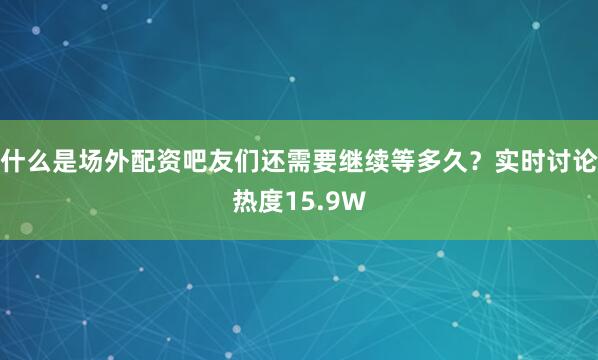 什么是场外配资吧友们还需要继续等多久？实时讨论热度15.9W