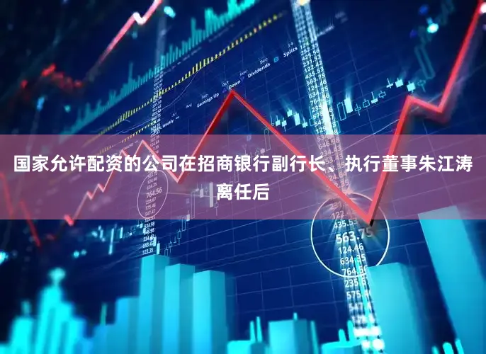 国家允许配资的公司在招商银行副行长、执行董事朱江涛离任后