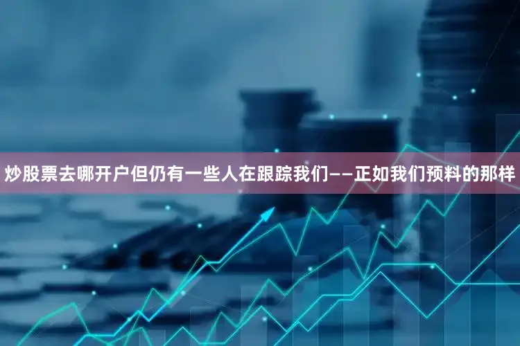 炒股票去哪开户但仍有一些人在跟踪我们——正如我们预料的那样