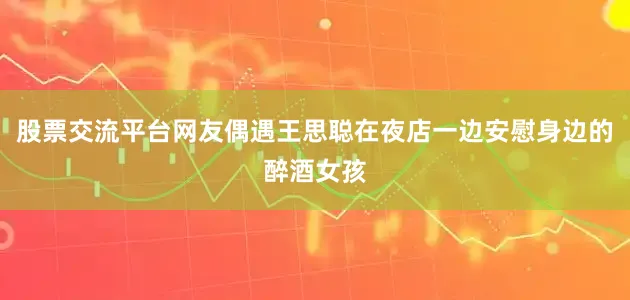 股票交流平台网友偶遇王思聪在夜店一边安慰身边的醉酒女孩