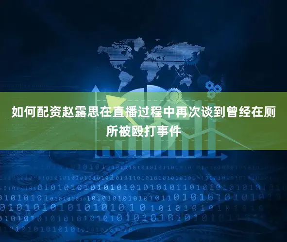 如何配资赵露思在直播过程中再次谈到曾经在厕所被殴打事件