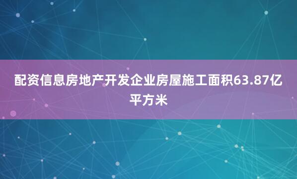 配资信息房地产开发企业房屋施工面积63.87亿平方米