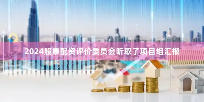 2024股票配资　　评价委员会听取了项目组汇报