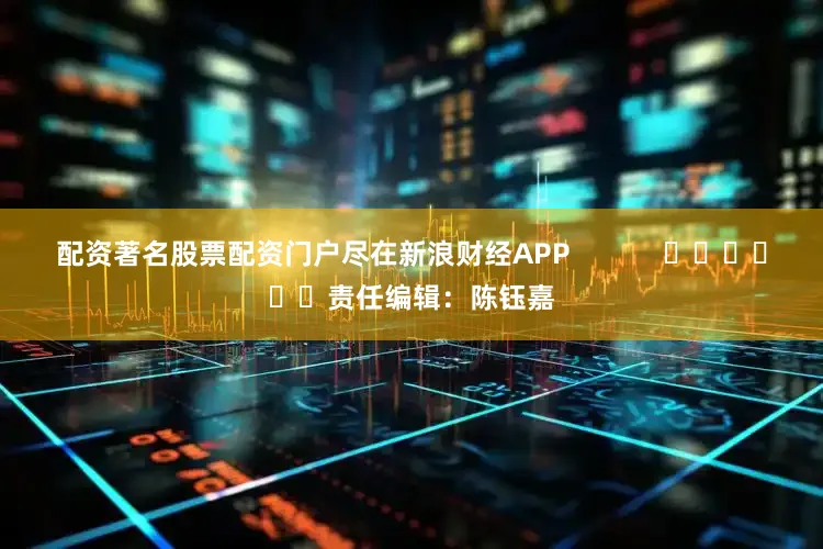 配资著名股票配资门户尽在新浪财经APP            						责任编辑：陈钰嘉