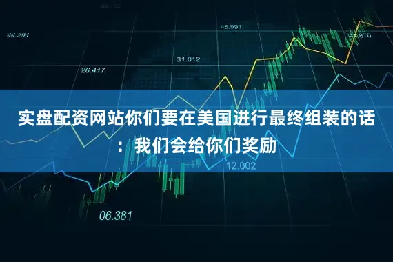 实盘配资网站你们要在美国进行最终组装的话：我们会给你们奖励