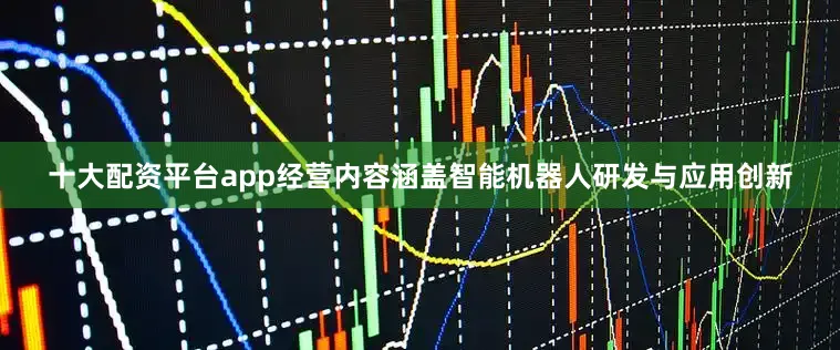 十大配资平台app经营内容涵盖智能机器人研发与应用创新